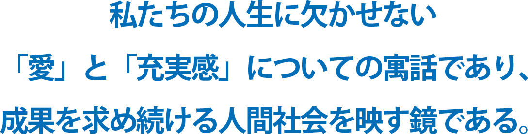 私たちの人生に欠かせない「愛」と「充実感」についての寓話であり、成果を求め続ける人間社会を映す鏡である。
